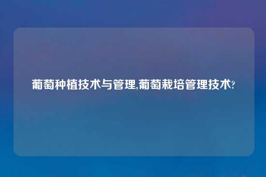葡萄种植技术与管理,葡萄栽培管理技术?