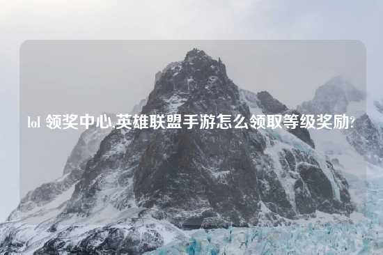 lol 领奖中心,英雄联盟手游怎么领取等级奖励?