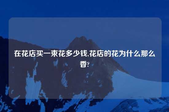 在花店买一束花多少钱,花店的花为什么那么香?