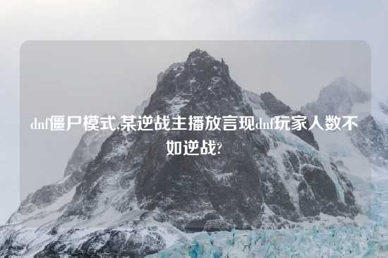 dnf僵尸模式,某逆战主播放言现dnf玩家人数不如逆战?