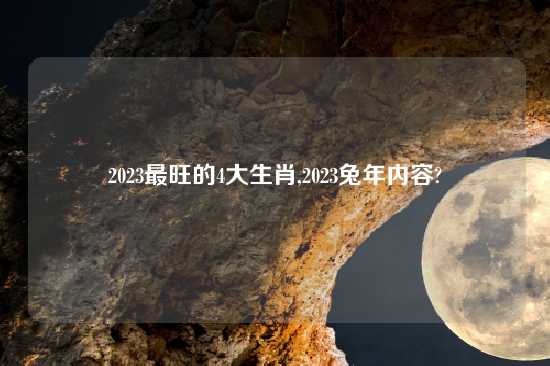 2023最旺的4大生肖,2023兔年内容?