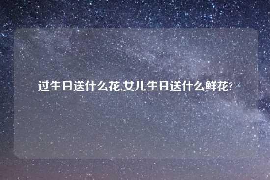 过生日送什么花,女儿生日送什么鲜花?
