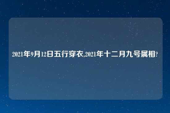 2021年9月12日五行穿衣,2021年十二月九号属相?