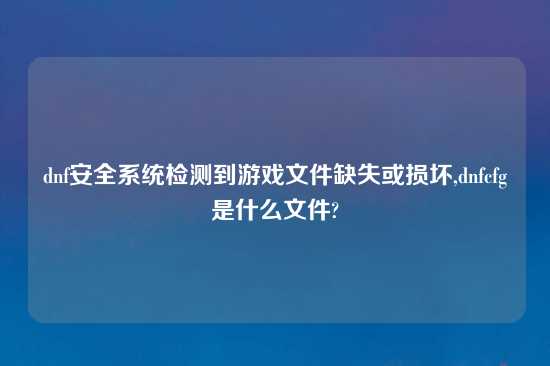 dnf安全系统检测到游戏文件缺失或损坏,dnfcfg是什么文件?
