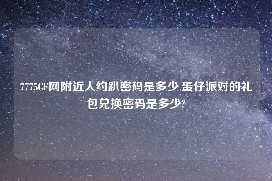 7775CF网附近人约趴密码是多少,蛋仔派对的礼包兑换密码是多少?