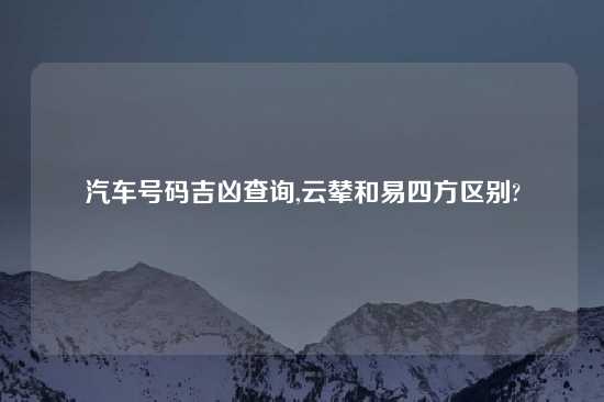 汽车号码吉凶查询,云辇和易四方区别?