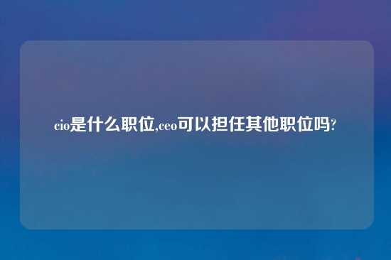 cio是什么职位,ceo可以担任其他职位吗?
