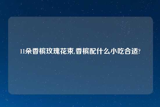 11朵香槟玫瑰花束,香槟配什么小吃合适?