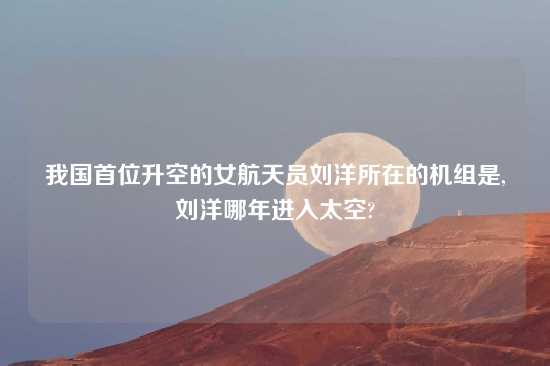 我国首位升空的女航天员刘洋所在的机组是,刘洋哪年进入太空?