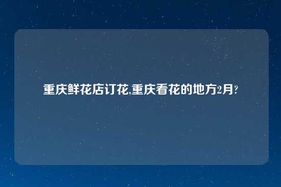 重庆鲜花店订花,重庆看花的地方2月?