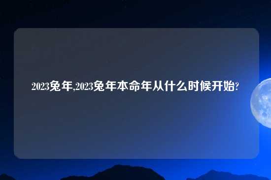 2023兔年,2023兔年本命年从什么时候开始?