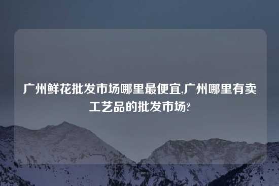 广州鲜花批发市场哪里最便宜,广州哪里有卖工艺品的批发市场?