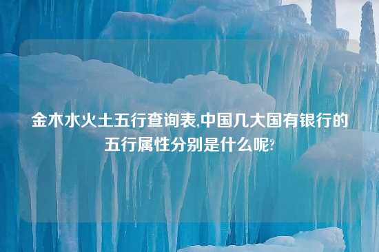 金木水火土五行查询表,中国几大国有银行的五行属性分别是什么呢?