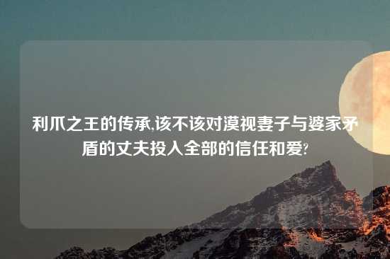 利爪之王的传承,该不该对漠视妻子与婆家矛盾的丈夫投入全部的信任和爱?