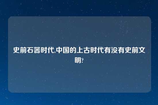 史前石器时代,中国的上古时代有没有史前文明?