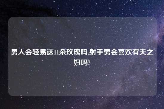 男人会轻易送11朵玫瑰吗,射手男会喜欢有夫之妇吗?