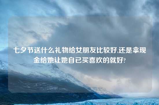 七夕节送什么礼物给女朋友比较好,还是拿现金给她让她自已买喜欢的就好?