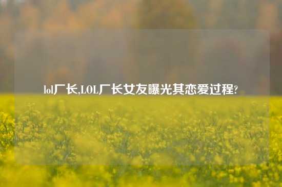 lol厂长,LOL厂长女友曝光其恋爱过程?