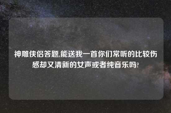 神雕侠侣答题,能送我一首你们常听的比较伤感却又清新的女声或者纯音乐吗?