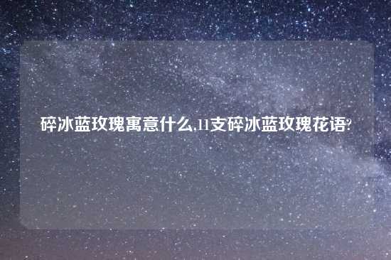 碎冰蓝玫瑰寓意什么,11支碎冰蓝玫瑰花语?