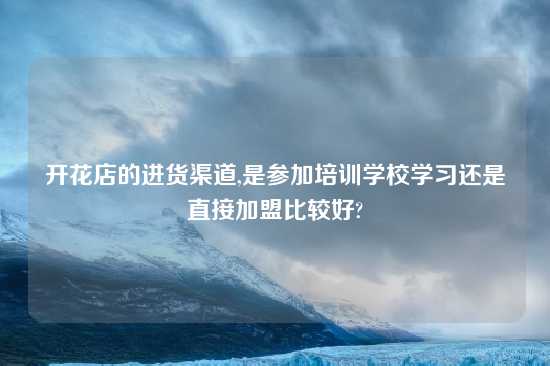 开花店的进货渠道,是参加培训学校学习还是直接加盟比较好?