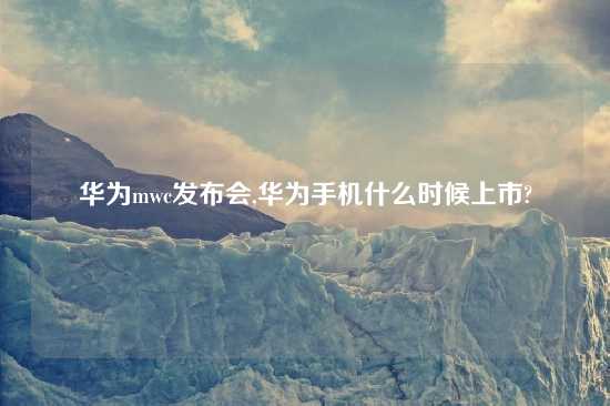 华为mwc发布会,华为手机什么时候上市?
