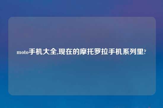 moto手机大全,现在的摩托罗拉手机系列里?