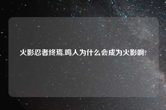 火影忍者终焉,鸣人为什么会成为火影啊?