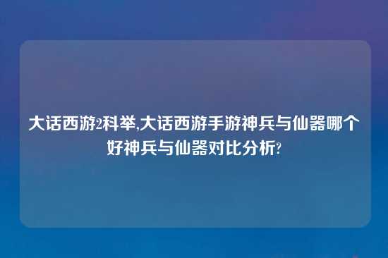 大话西游2科举,大话西游手游神兵与仙器哪个好神兵与仙器对比分析?