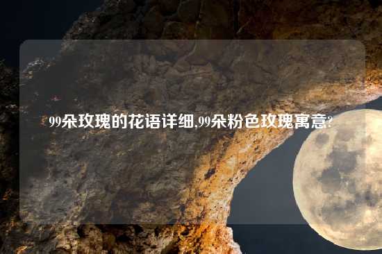 99朵玫瑰的花语详细,99朵粉色玫瑰寓意?