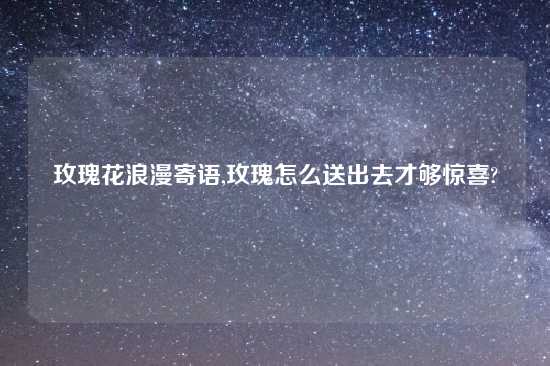 玫瑰花浪漫寄语,玫瑰怎么送出去才够惊喜?