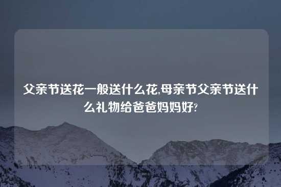 父亲节送花一般送什么花,母亲节父亲节送什么礼物给爸爸妈妈好?