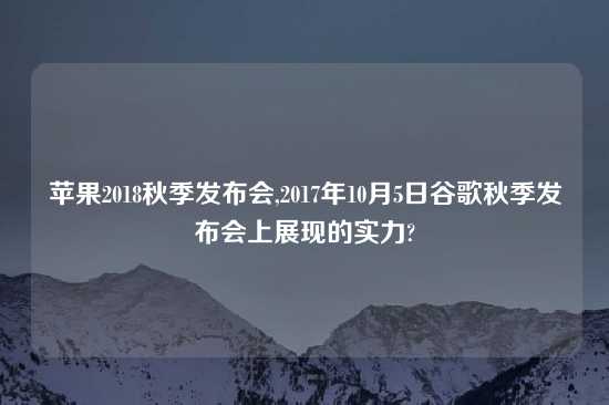 苹果2018秋季发布会,2017年10月5日谷歌秋季发布会上展现的实力?