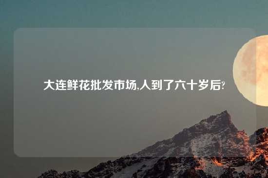 大连鲜花批发市场,人到了六十岁后?