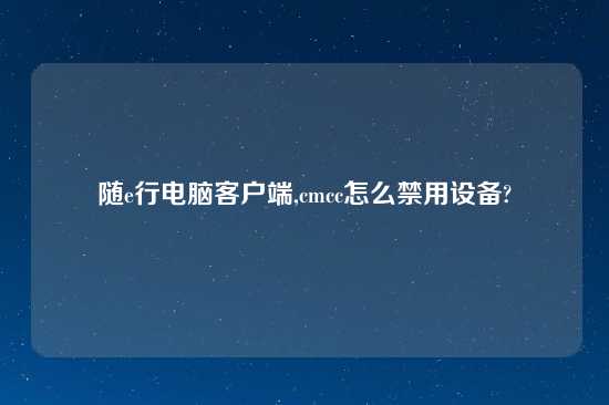 随e行电脑客户端,cmcc怎么禁用设备?