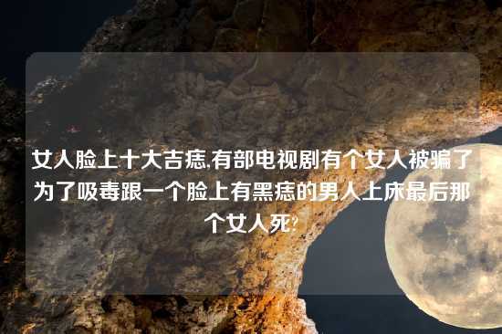 女人脸上十大吉痣,有部电视剧有个女人被骗了为了吸毒跟一个脸上有黑痣的男人上床最后那个女人死?