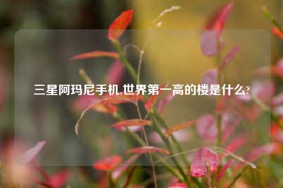 三星阿玛尼手机,世界第一高的楼是什么?