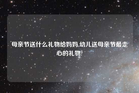 母亲节送什么礼物给妈妈,幼儿送母亲节最走心的礼物?