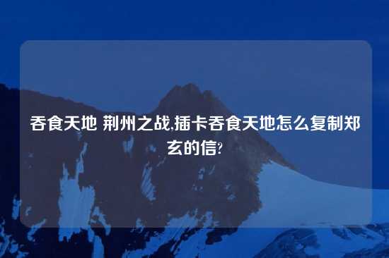 吞食天地 荆州之战,插卡吞食天地怎么复制郑玄的信?