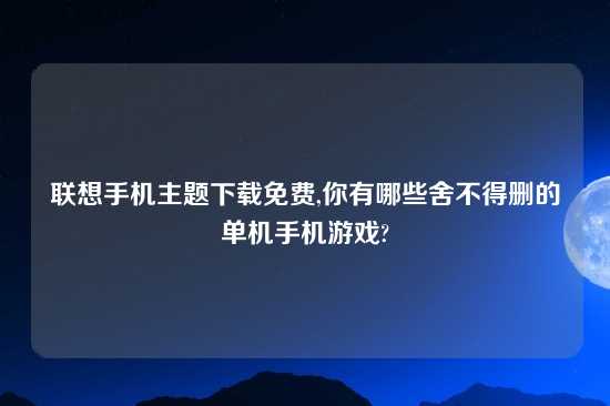 联想手机主题怎么玩免费,你有哪些舍不得删的单机手机游戏?
