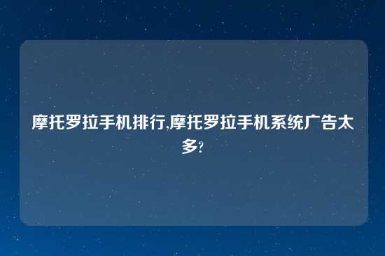 摩托罗拉手机排行,摩托罗拉手机系统广告太多?