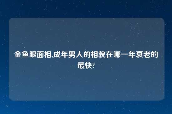 金鱼眼面相,成年男人的相貌在哪一年衰老的最快?