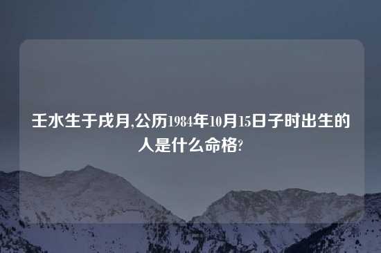 壬水生于戌月,公历1984年10月15日子时出生的人是什么命格?