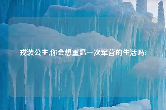 戎装公主,你会想重温一次军营的生活吗?