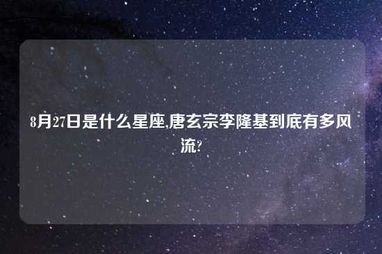 8月27日是什么星座,唐玄宗李隆基到底有多风流?
