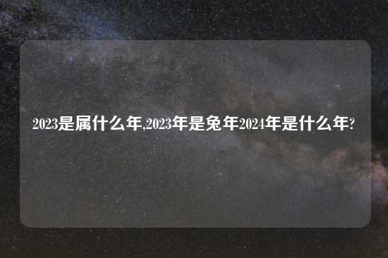 2023是属什么年,2023年是兔年2024年是什么年?