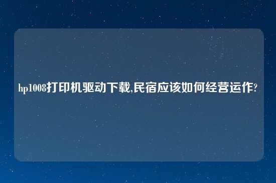 hp1008打印机驱动怎么玩,民宿应该如何经营运作?