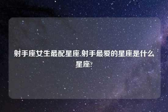射手座女生最配星座,射手最爱的星座是什么星座?