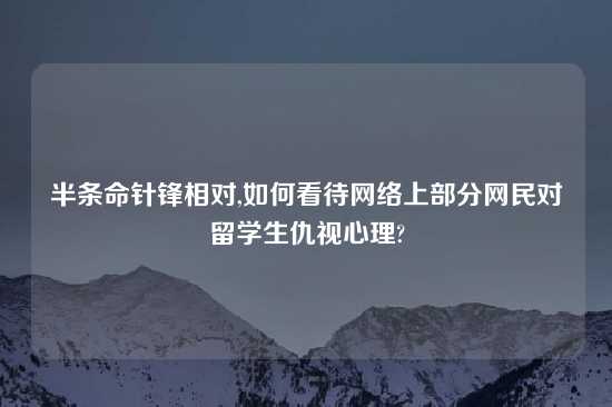 半条命针锋相对,如何看待网络上部分网民对留学生仇视心理?
