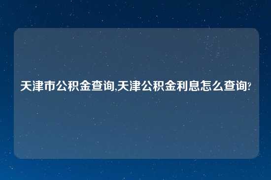 天津市公积金查询,天津公积金利息怎么查询?